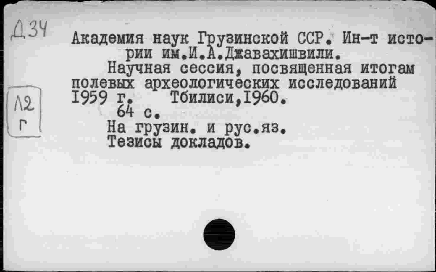 ﻿Д37
Л2
г
Академия наук Грузинской ССР. Ин-т истории им.И.А.Джавахишвили.
Научная сессия, посвященная итогам полевых археологических исследований 1959 г. Тбилиси,I960.
64 с.
На грузин, и рус.яз.
Тезисы докладов.